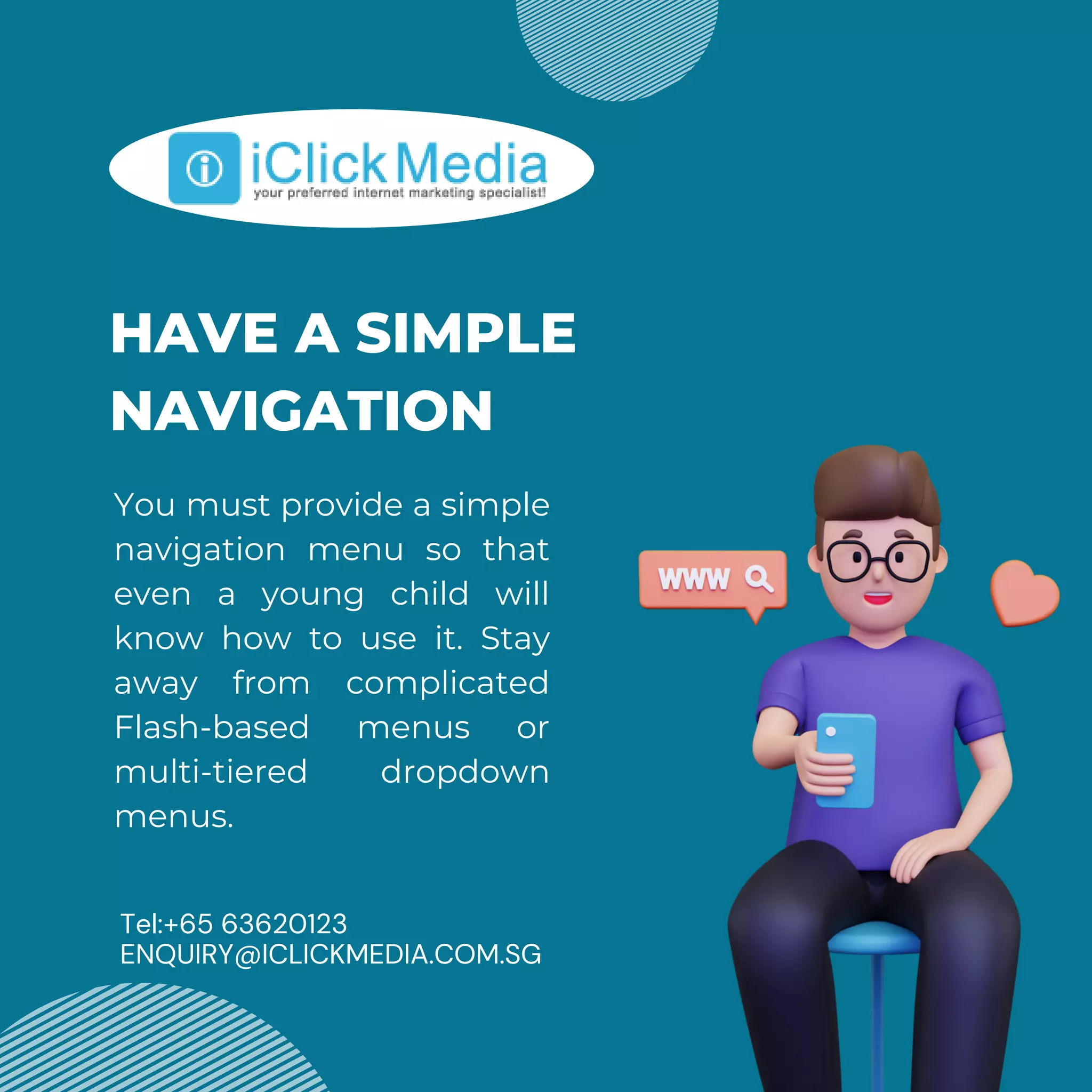 HAVE A SIMPLE
NAVIGATION
You must provide a simple
navigation menu so that
even a young child will
know how to use it. Stay
away from complicated
Flash-based menus or
multi-tiered dropdown
menus.
Tel:+65 63620123
ENQUIRY@ICLICKMEDIA.COM.SG
 