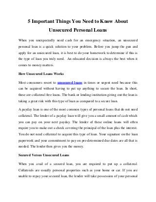5 Important Things You Need to Know About
Unsecured Personal Loans
When you unexpectedly need cash for an emergency situation, an unsecured
personal loan is a quick solution to your problem. Before you jump the gun and
apply for an unsecured loan, it is best to do your homework to determine if this is
the type of loan you truly need. An educated decision is always the best when it
comes to money matters.
How Unsecured Loans Works
Most consumers resort to unsecured loans in times or urgent need because this
can be acquired without having to put up anything to secure the loan. In short,
these are collateral free loans. The bank or lending institution giving out the loan is
taking a great risk with this type of loan as compared to a secure loan.
A payday loan is one of the most common types of personal loans that do not need
collateral. The lender of a payday loan will give you a small amount of cash which
you can pay on your next payday. The lender of these online loans will often
require you to make out a check covering the principal of the loan plus the interest.
You do not need collateral to acquire this type of loan. Your signature on the loan
paperwork and your commitment to pay on pre-determined due dates are all that is
needed. The lender then gives you the money.
Secured Versus Unsecured Loans
When you avail of a secured loan, you are required to put up a collateral.
Collaterals are usually personal properties such as your home or car. If you are
unable to repay your secured loan, the lender will take possession of your personal

 