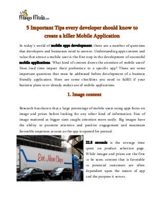 5 Important Tips every developer should know to
create a killer Mobile Application
In today’s world of mobile apps development; there are a number of questions
that developers and businesses need to answer. Understanding apps content and
value that attract a mobile user is the first step in the development of successful
mobile applications. What kind of content draws the attention of mobile users?
Does load time impact their preference to a specific app? These are some
important questions that must be addressed before development of a business
friendly application. Here are some checklists you need to fulfill if your
business plans to or already makes use of mobile applications.
1. Image content
Research has shown that a large percentage of mobile users using apps focus on
image and prices before looking for any other kind of information. Size of
image mattered as bigger sizes caught attention more easily. Big images have
the ability to promote attentive and positive engagement and maximum
favorable responses as soon as the app is opened for perusal.
22.8 seconds is the average time
spent on product selection page.
While images and prices are the first
to be seen; content that is favorable
to potential customers are often
dependent upon the nature of app
and the purpose it serves.
 