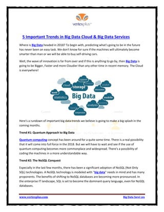 www.vertexplus.com Big Data Servi ces
5 Important Trends in Big Data Cloud & Big Data Services
Where is Big Data headed in 2018? To begin with, predicting what's going to be in the future
has never been an easy task. We don't know for sure if the machines will ultimately become
smarter than man or we will be able to buy self-driving cars.
Well, the wave of innovation is far from over and if this is anything to go by, then Big Data is
going to be Bigger, Faster and more Cloudier than any other time in recent memory. The Cloud
is everywhere!
Here's a rundown of important big data trends we believe is going to make a big splash in the
coming months.
Trend #1: Quantum Approach to Big Data
Quantum computing concept has been around for a quite some time. There is a real possibility
that it will come into full force in the 2018. But we will have to wait and see if the use of
quantum computing becomes more commonplace and widespread. There's a possibility of
coding the machines in a more understandable way.
Trend #2: The NoSQL Conquest
Especially in the last few months, there has been a significant adoption of NoSQL (Not Only
SQL) technologies. A NoSQL technology is modeled with "big data" needs in mind and has many
proponents. The benefits of shifting to NoSQL databases are becoming more pronounced. In
the enterprise IT landscape, SQL is set to become the dominant query language, even for NoSQL
databases.
 