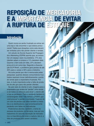 reposição de mercadoria
    e a importância de evitar
    a ruptura de estoque
    introdução
       Quem nunca se sentiu frustrado ao entrar em
    uma loja e não encontrar o que estava procu-
    rando? Saiba que situações como esta devem
    ser evitadas para não perder cliente e vendas.
       Um estudo da Escola Superior de Propagan-
    da e Marketing (ESPM) aponta que, ao encon-
    trar um espaço vazio na prateleira, 17% dos
    clientes adiam a compra e 11% desistem dela.
    Quando o item está em falta, 37% decidem
    procurá-lo em outra loja. Segundo a Associa-
    ção ECR Brasil, o problema gera perdas de até
    40% para o varejo e 35% para a indústria.
       Há outra perda que não é mensurada pelas
    pesquisas: quantos desses consumidores frus-
    trados resolvem trocar definitivamente o ponto
    de venda após a expectativa frustrada. Por
    isso, é muito importante evitar a falta de produ-
    tos de alto giro para não perder clientes.
       Se pelo lado do cliente é ruim, imagine para o
    empresário que acaba de “perder” uma venda
    e ver todos os esforços para levar o cliente até
    a loja se perderem. Para o vendedor também é
    constrangedor dizer “não temos o produto que
    você procura” e perder a comissão. Trata-se de
    um ciclo de perdas que afeta também a indús-
    tria e os distribuidores, que lamentavelmente
    perderão com faltas de mercadorias.
       Poderíamos abordar, também, o tema do
    excesso de produtos na farmácia, mas por ora
    trataremos do assunto reposição de mercado-
    ria e a importância de evitar a ruptura, isto é, a
    falta de produtos para serem vendidos.

2
 