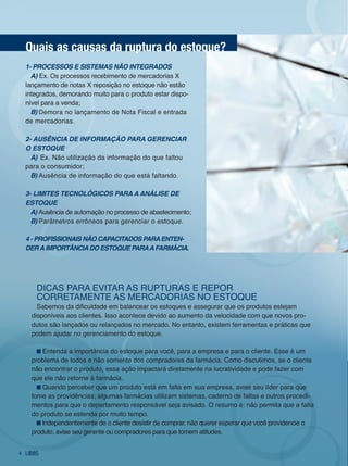 quais as causas da ruptura do estoque?
    1- prOCessOs e sistemas NãO iNtegradOs
      a) Ex. os processos recebimento de mercadorias X
    lançamento de notas X reposição no estoque não estão
    integrados, demorando muito para o produto estar dispo-
    nível para a venda;
      B) demora no lançamento de nota fiscal e entrada
    de mercadorias.

    2- ausêNCia de iNfOrmaçãO para gereNCiar
    O estOque
      a) Ex. não utilização da informação do que faltou
    para o consumidor;
      B) Ausência de informação do que está faltando.

    3- Limites teCNOLógiCOs para a aNáLise de
    estOque
      a) Ausência de automação no processo de abastecimento;
      B) Parâmetros errôneos para gerenciar o estoque.

    4 - prOfissiONais NãO CapaCitadOs para eNteN-
    der a impOrtâNCia dO estOque para a farmáCia.




       diCAS PARA EviTAR AS RUPTURAS E REPoR
       CoRRETAMEnTE AS MERCAdoRiAS no ESToQUE
        Sabemos da dificuldade em balancear os estoques e assegurar que os produtos estejam
      disponíveis aos clientes. isso acontece devido ao aumento da velocidade com que novos pro-
      dutos são lançados ou relançados no mercado. no entanto, existem ferramentas e práticas que
      podem ajudar no gerenciamento do estoque.

          Entenda a importância do estoque para você, para a empresa e para o cliente. Esse é um
      problema de todos e não somente dos compradores da farmácia. Como discutimos, se o cliente
      não encontrar o produto, essa ação impactará diretamente na lucratividade e pode fazer com
      que ele não retorne à farmácia.
          Quando perceber que um produto está em falta em sua empresa, avise seu líder para que
      tome as providências; algumas farmácias utilizam sistemas, caderno de faltas e outros procedi-
      mentos para que o departamento responsável seja avisado. o resumo é: não permita que a falta
      do produto se estenda por muito tempo.
         independentemente de o cliente desistir de comprar, não querer esperar que você providencie o
      produto, avise seu gerente ou compradores para que tomem atitudes.


4
 