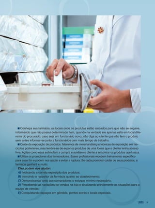 Conheça sua farmácia, os locais onde os produtos estão alocados para que não se engane,
informando que não possui determinado item, quando na verdade ele apenas está em local dife-
rente do procurado; caso seja um funcionário novo, não diga ao cliente que não tem o produto
sem antes informar-se junto a funcionários com mais tempo de trabalho.
     Cuide da exposição de produtos: falaremos de merchandising e técnicas de exposição em fas-
cículos posteriores, mas lembre-se de expor os produtos de uma forma que o cliente tenha acesso
livre. Ações como essa estimulam a compra e auxiliam o cliente a encontrar os produtos que busca.
     Utilize os promotores dos fornecedores. Esses profissionais recebem treinamento específico
para esse fim e podem nos ajudar a evitar a ruptura. Se cada promotor cuidar de seus produtos, a
farmácia ganhará e muito.
   eles podem nos ajudar:
   a) indicando a correta exposição dos produtos;
   B) instruindo o repositor da farmácia quanto ao abastecimento;
   C) demonstrando junto aos compradores o estoque mínimo necessário;
   d) Percebendo as variações de vendas na loja e sinalizando previamente as situações para a
equipe de vendas;
   e) Conquistando espaços em gôndola, pontos extras e locais especiais.


                                                                                                    5
 