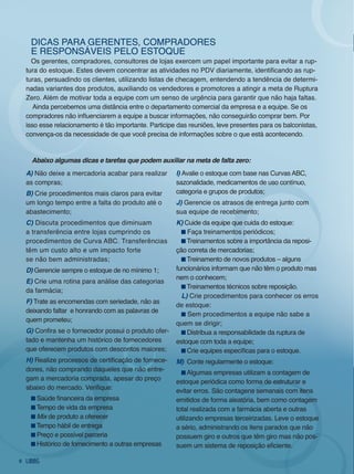 diCAS PARA gEREnTES, CoMPRAdoRES
     E RESPonSávEiS PElo ESToQUE
      os gerentes, compradores, consultores de lojas exercem um papel importante para evitar a rup-
    tura do estoque. Estes devem concentrar as atividades no PDV diariamente, identificando as rup-
    turas, persuadindo os clientes, utilizando listas de checagem, entendendo a tendência de determi-
    nadas variantes dos produtos, auxiliando os vendedores e promotores a atingir a meta de Ruptura
    zero. Além de motivar toda a equipe com um senso de urgência para garantir que não haja faltas.
       Ainda percebemos uma distância entre o departamento comercial da empresa e a equipe. Se os
    compradores não influenciarem a equipe a buscar informações, não conseguirão comprar bem. Por
    isso esse relacionamento é tão importante. Participe das reuniões, leve presentes para os balconistas,
    convença-os da necessidade de que você precisa de informações sobre o que está acontecendo.


      abaixo algumas dicas e tarefas que podem auxiliar na meta de falta zero:
    a) não deixe a mercadoria acabar para realizar      i) Avalie o estoque com base nas Curvas ABC,
    as compras;                                         sazonalidade, medicamentos de uso contínuo,
    B) Crie procedimentos mais claros para evitar       categoria e grupos de produtos;
    um longo tempo entre a falta do produto até o       J) gerencie os atrasos de entrega junto com
    abastecimento;                                      sua equipe de recebimento;
    C) discuta procedimentos que diminuam               k) Cuide da equipe que cuida do estoque:
    a transferência entre lojas cumprindo os                faça treinamentos periódicos;
    procedimentos de Curva ABC. Transferências              Treinamentos sobre a importância da reposi-
    têm um custo alto e um impacto forte                ção correta de mercadorias;
    se não bem administradas;                               Treinamento de novos produtos – alguns
    d) gerencie sempre o estoque de no mínimo 1;        funcionários informam que não têm o produto mas
                                                        nem o conhecem;
    e) Crie uma rotina para análise das categorias
                                                            Treinamentos técnicos sobre reposição.
    da farmácia;
                                                          L) Crie procedimentos para conhecer os erros
    f) Trate as encomendas com seriedade, não as
                                                        de estoque:
    deixando faltar e honrando com as palavras de
                                                            Sem procedimentos a equipe não sabe a
    quem prometeu;
                                                        quem se dirigir;
    g) Confira se o fornecedor possui o produto ofer-       distribua a responsabilidade da ruptura de
    tado e mantenha um histórico de fornecedores        estoque com toda a equipe;
    que oferecem produtos com descontos maiores;            Crie equipes específicas para o estoque.
    h) Realize processos de certificação de fornece-    m) Conte regularmente o estoque:
    dores, não comprando daqueles que não entre-             Algumas empresas utilizam a contagem de
    gam a mercadoria comprada, apesar do preço          estoque periódica como forma de estruturar e
    abaixo do mercado. Verifique:                       evitar erros. São contagens semanais com itens
       Saúde financeira da empresa                      emitidos de forma aleatória, bem como contagem
       Tempo de vida da empresa                         total realizada com a farmácia aberta e outras
       Mix de produto a oferecer                        utilizando empresas terceirizadas. leve o estoque
       Tempo hábil de entrega                           a sério, administrando os itens parados que não
       Preço e possível parceria                        possuem giro e outros que têm giro mas não pos-
       Histórico de fornecimento a outras empresas      suem um sistema de reposição eficiente.

6
 