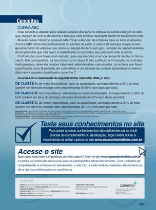 conceitos
  CURvA ABC
  Esse conceito é utilizado para realizar a análise dos itens no estoque de acordo com giro no esto-
que, margem de lucro e até mesmo a fatia que cada produto representa dentro do faturamento total.
  Através desse método é possível determinar a atenção da empresa para os itens analisados.
A curva ABC influencia positivamente no sentido de evitar a ruptura do estoque porque é pelo
gerenciamento do estoque que ocorre a redução de itens sem giro, redução de capital imobiliza-
do em produtos que não saem e investimento em produtos que precisam estar à venda.
  Produtos da curva A merecem atenção, pois representam uma boa demanda dentro do fatura-
mento. Em contrapartida, os itens tidos como classe C não justificam a introdução de controles
muito precisos, devendo receber tratamento administrativo mais simples. já os itens que foram
classificados como B poderão ser submetidos a um sistema de controle administrativo interme-
diário entre aqueles classificados como A e C.
  A curva ABC é classificada da seguinte forma (Carvalho, 2002, p. 227):
de classe a: de maior importância, valor ou quantidade, correspondendo a 20% do total
(podem ser itens do estoque com uma demanda de 65% num dado período);
de classe b: com importância, quantidade ou valor intermediário, correspondendo a 30% do
total (podem ser itens do estoque com uma demanda de 25% num dado período);
de classe c: de menor importância, valor ou quantidade, correspondendo a 50% do total
(podem ser itens do estoque com uma demanda de 10% num dado período).
bIblIografIa: núClEo dE PESQUiSA E PUBliCAção ESColA SUPERioR dE PRoPAgAndA E MARkETing (ESPM) – São PAUlo (SP)
pesquIsa: logíSTiCA dE vAREjo: UMA AnáliSE SoBRE A QUESTão dA RUPTURA dE ESToQUE E SUAS CAUSAS no SEToR SUPERMERCAdiSTA
PAUliSTA SoB A óTiCA doS gESToRES do nEgóCio
pesquIsadores: lUíS HEnRiQUE REgATo vASConCElloS, MAURo SAMPAio E RiCARdo PASToRE
jAnEiRo dE 2007 – www.dESEnvolvAConSUlToRiA.CoM.BR



                                   teste seus conhecimentos no site
                                            Para saber se seus conhecimentos são suficientes ou se você
                                             precisa de complemento ou atualização, faça o teste sobre a
                                         importância de evitar ruptura no site www.espacofarmalibbs.com.br


  acesse o site
  Quer saber mais sobre a importância de evitar ruptura? Entre no site www.espacofarmalibbs.com.br
  e confira os conteúdos exclusivos para os participantes desse treinamento. Com o objetivo de
  complementar o conteúdo do treinamento, o site traz, a cada módulo, matérias relacionadas ao
  dia a dia dos profissionais do canal farma.


    ExpEdiEntE
    Diretoria Gustavo Godoy, Marcial Guimarães e Vinícius dall’Ovo                    Colaboradores desta edição
    Editora tânia Longaresi Editoras assistentes Lígia Favoretto e Claudia Manzzano   Textos Marcelo Cristian Ribeiro Revisão Maria Stella Valli
    Assistente de Redação Ludmilla pazian                                             Fotos Getty images                                           Rua Leonardo Nunes, 198, Vila Clementino,
                                                                                                                                                   São Paulo (SP), CEP 04039-010.
    Editoras de Arte Lilian Ferraro e patrícia Medeiros Diagramadora Mariana Sobral                                                                Tel.: (11) 5082 2200.
    Marketing e Projetos Luciana Bandeira                                             Gráfica/Bureau Arvato print                                  E-mail: contento@contento.com.br
    Assistente de Marketing e Projetos nathália Ribeiro



                                                                                                                                                                                               7
 