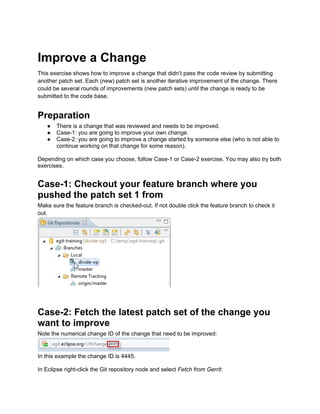 Improve a Change
This exercise shows how to improve a change that didn’t pass the code review by submitting
another patch set. Each (new) patch set is another iterative improvement of the change. There
could be several rounds of improvements (new patch sets) until the change is ready to be
submitted to the code base.
Preparation
● There is a change that was reviewed and needs to be improved.
● Case-1: you are going to improve your own change.
● Case-2: you are going to improve a change started by someone else (who is not able to
continue working on that change for some reason).
Depending on which case you choose, follow Case-1 or Case-2 exercise. You may also try both
exercises.
Case-1: Checkout your feature branch where you
pushed the patch set 1 from
Make sure the feature branch is checked-out. If not double click the feature branch to check it
out.
Case-2: Fetch the latest patch set of the change you
want to improve
Note the numerical change ID of the change that need to be improved:
In this example the change ID is 4445.
In Eclipse right-click the Git repository node and select Fetch from Gerrit:
 