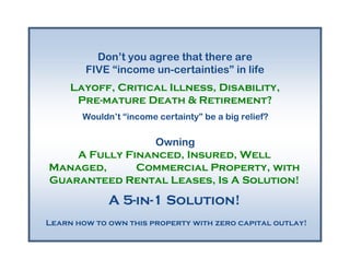 Don’t you agree that there are
        FIVE “income un-certainties” in life
     Layoff, Critical Illness, Disability,
      Pre-mature Death & Retirement?
       Wouldn’t “income certainty” be a big relief?

                 Owning
    A Fully Financed, Insured, Well
Managed,      Commercial Property, with
Guaranteed Rental Leases, Is A Solution!
             A 5-in-1 Solution!
Learn how to own this property with zero capital outlay!
 