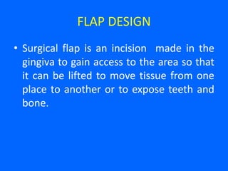 FLAP DESIGN
• Surgical flap is an incision made in the
gingiva to gain access to the area so that
it can be lifted to move tissue from one
place to another or to expose teeth and
bone.
 