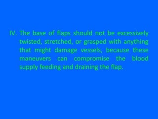 IV. The base of flaps should not be excessively
twisted, stretched, or grasped with anything
that might damage vessels, because these
maneuvers can compromise the blood
supply feeding and draining the flap.
 