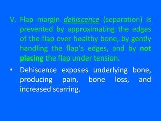 V. Flap margin dehiscence (separation) is
prevented by approximating the edges
of the flap over healthy bone, by gently
handling the flap's edges, and by not
placing the flap under tension.
• Dehiscence exposes underlying bone,
producing pain, bone loss, and
increased scarring.
 