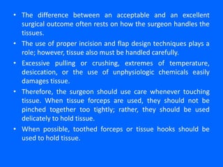 • The difference between an acceptable and an excellent
surgical outcome often rests on how the surgeon handles the
tissues.
• The use of proper incision and flap design techniques plays a
role; however, tissue also must be handled carefully.
• Excessive pulling or crushing, extremes of temperature,
desiccation, or the use of unphysiologic chemicals easily
damages tissue.
• Therefore, the surgeon should use care whenever touching
tissue. When tissue forceps are used, they should not be
pinched together too tightly; rather, they should be used
delicately to hold tissue.
• When possible, toothed forceps or tissue hooks should be
used to hold tissue.
 