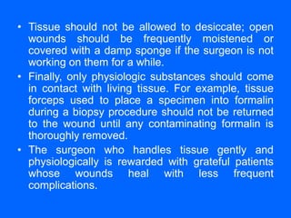 • Tissue should not be allowed to desiccate; open
wounds should be frequently moistened or
covered with a damp sponge if the surgeon is not
working on them for a while.
• Finally, only physiologic substances should come
in contact with living tissue. For example, tissue
forceps used to place a specimen into formalin
during a biopsy procedure should not be returned
to the wound until any contaminating formalin is
thoroughly removed.
• The surgeon who handles tissue gently and
physiologically is rewarded with grateful patients
whose wounds heal with less frequent
complications.
 