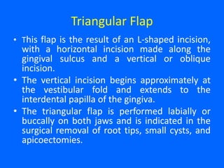 Triangular Flap
• This flap is the result of an L-shaped incision,
with a horizontal incision made along the
gingival sulcus and a vertical or oblique
incision.
• The vertical incision begins approximately at
the vestibular fold and extends to the
interdental papilla of the gingiva.
• The triangular flap is performed labially or
buccally on both jaws and is indicated in the
surgical removal of root tips, small cysts, and
apicoectomies.
 