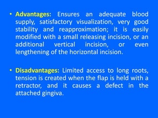 • Advantages: Ensures an adequate blood
supply, satisfactory visualization, very good
stability and reapproximation; it is easily
modified with a small releasing incision, or an
additional vertical incision, or even
lengthening of the horizontal incision.
• Disadvantages: Limited access to long roots,
tension is created when the flap is held with a
retractor, and it causes a defect in the
attached gingiva.
 