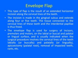 Envelope Flap
• This type of flap is the result of an extended horizontal
incision along the cervical lines of the teeth.
• The incision is made in the gingival sulcus and extends
along four or five teeth. The tissue connected to the
cervical lines of these teeth and the interdental papillae
is thus freed.
• The envelope flap is used for surgery of incisors,
premolars and molars, on the labial or buccal and palatal
or lingual surface, and is usually indicated when the
surgical procedure involves the cervical lines of the teeth
labially (or buccally) and palatally (or lingually),
apicoectomy (palatal root), removal of impacted teeth,
cysts, etc.
 