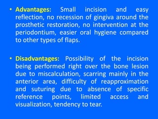 • Advantages: Small incision and easy
reflection, no recession of gingiva around the
prosthetic restoration, no intervention at the
periodontium, easier oral hygiene compared
to other types of flaps.
• Disadvantages: Possibility of the incision
being performed right over the bone lesion
due to miscalculation, scarring mainly in the
anterior area, difficulty of reapproximation
and suturing due to absence of specific
reference points, limited access and
visualization, tendency to tear.
 