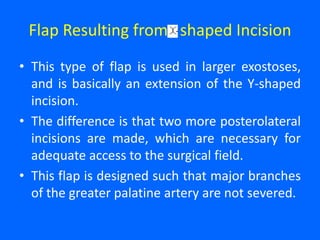 Flap Resulting from shaped Incision
• This type of flap is used in larger exostoses,
and is basically an extension of the Y-shaped
incision.
• The difference is that two more posterolateral
incisions are made, which are necessary for
adequate access to the surgical field.
• This flap is designed such that major branches
of the greater palatine artery are not severed.
 