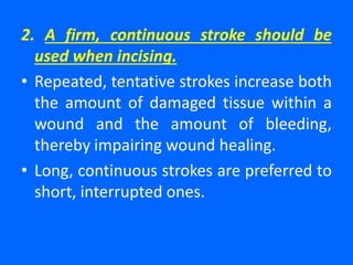2. A firm, continuous stroke should be
used when incising.
• Repeated, tentative strokes increase both
the amount of damaged tissue within a
wound and the amount of bleeding,
thereby impairing wound healing.
• Long, continuous strokes are preferred to
short, interrupted ones.
 