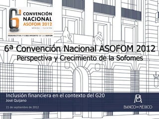 6ª Convención Nacional ASOFOM 2012
       Perspectiva y Crecimiento de la Sofomes




Inclusión financiera en el contexto del G20
José Quijano
21 de septiembre de 2012
 