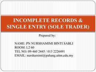 Prepared by:
NAME: PN NURSHAMIMI BINTI SABLI
ROOM: L2 60
TEL NO: 09-460 2445 / 013 2226491
EMAIL: nurshamimi@pahang.uitm.edu.my
INCOMPLETE RECORDS &
SINGLE ENTRY (SOLE TRADER)
 