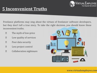 Freelance platforms may sing about the virtues of freelancer software developers,
but they don’t tell a true story. To take the right decision, you should know these
inconvenient truths.
 The myth of low-price
 Low quality of services
 Poor data security
 Less project control
 Collaboration nightmare
www.virtualemployee.com
5 Inconvenient Truths
 