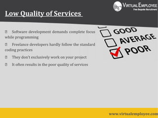 Low Quality of Services
 Software development demands complete focus
while programming
 Freelance developers hardly follow the standard
coding practices
 They don’t exclusively work on your project
 It often results in the poor quality of services
www.virtualemployee.com
 