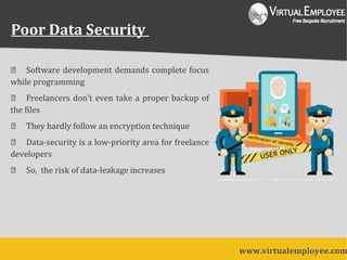 Poor Data Security
 Software development demands complete focus
while programming
 Freelancers don’t even take a proper backup of
the files
 They hardly follow an encryption technique
 Data-security is a low-priority area for freelance
developers
 So, the risk of data-leakage increases
www.virtualemployee.com
 