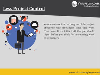 Less Project Control
You cannot monitor the progress of the project
effectively with freelancers since they work
from home. It is a bitter truth that you should
digest before you think for outsourcing work
to freelancers.
www.virtualemployee.com
 