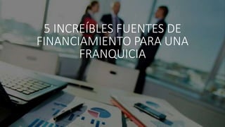 5 INCREÍBLES FUENTES DE
FINANCIAMIENTO PARA UNA
FRANQUICIA
 