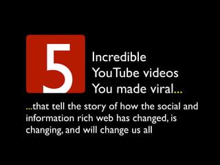 5            Incredible
                YouTube videos
                You made viral...
...that tell the story of how the social and
information rich web has changed, is
changing, and will change us all
 