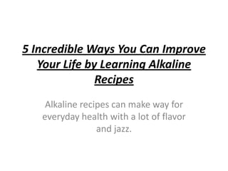 5 Incredible Ways You Can Improve
   Your Life by Learning Alkaline
               Recipes
    Alkaline recipes can make way for
   everyday health with a lot of flavor
                 and jazz.
 