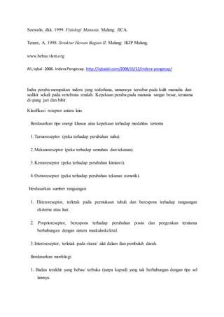 Soewolo, dkk. 1999. Fisiologi Manusia. Malang: JICA.
Tenzer, A. 1998. Struktur Hewan Bagian II. Malang: IKIP Malang.
www.bebas.vlsm.org
Ali,Iqbal .2008. InderaPengecap. http://iqbalali.com/2008/11/12/indera-pengecap/
Indra peraba merupakan indera yang sederhana, umumnya tersebar pada kulit mamalia dan
sedikit sekali pada vertebrata rendah. Kepekaan peraba pada manusia sangat besar, terutama
di ujung jari dan bibir.
Klasifikasi reseptor antara lain:
Berdasarkan tipe energi khusus atau kepekaan terhadap modalitas tertentu
1.Termoreseptor (peka terhadap perubahan suhu).
2.Mekanoreseptor (peka terhadap sentuhan dan tekanan).
3.Kemoreseptor (peka terhadap perubahan kimiawi).
4.Osmoreseptor (peka terhadap perubahan tekanan osmotik).
Berdasarkan sumber rangsangan
1. Ekteroreseptor, terletak pada permukaan tubuh dan berespons terhadap rangsangan
eksterna atau luar.
2. Proprioreseptor, berespons terhadap perubahan posisi dan pergerakan terutama
berhubungan dengan sistem muskuloskeletal.
3.Interoreseptor, terletak pada visera/ alat dalam dan pembuluh darah.
Berdasarkan morfologi
1. Badan terakhir yang bebas/ terbuka (tanpa kapsul) yang tak berhubungan dengan tipe sel
lainnya.
 