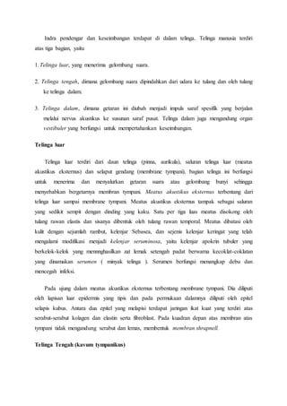 Indra pendengar dan keseimbangan terdapat di dalam telinga. Telinga manusia terdiri
atas tiga bagian, yaitu
1.Telinga luar, yang menerima gelombang suara.
2. Telinga tengah, dimana gelombang suara dipindahkan dari udara ke tulang dan oleh tulang
ke telinga dalam.
3. Telinga dalam, dimana getaran ini diubah menjadi impuls saraf spesifik yang berjalan
melalui nervus akustikus ke susunan saraf pusat. Telinga dalam juga mengandung organ
vestibuler yang berfungsi untuk mempertahankan keseimbangan.
Telinga luar
Telinga luar terdiri dari daun telinga (pinna, aurikula), saluran telinga luar (meatus
akustikus eksternus) dan selaput gendang (membrane tympani), bagian telinga ini berfungsi
untuk menerima dan menyalurkan getaran suara atau gelombang bunyi sehingga
menyebabkan bergetarnya membran tympani. Meatus akustikus eksternus terbentang dari
telinga luar sampai membrane tympani. Meatus akustikus eksternus tampak sebagai saluran
yang sedikit sempit dengan dinding yang kaku. Satu per tiga luas meatus disokong oleh
tulang rawan elastis dan sisanya dibentuk oleh tulang rawan temporal. Meatus dibatasi oleh
kulit dengan sejumlah rambut, kelenjar Sebasea, dan sejenis kelenjar keringat yang telah
mengalami modifikasi menjadi kelenjar seruminosa, yaitu kelenjar apokrin tubuler yang
berkelok-kelok yang mennnghasilkan zat lemak setengah padat berwarna kecoklat-coklatan
yang dinamakan serumen ( minyak telinga ). Serumen berfungsi menangkap debu dan
mencegah infeksi.
Pada ujung dalam meatus akustikus eksternus terbentang membrane tympani. Dia diliputi
oleh lapisan luar epidermis yang tipis dan pada permukaan dalamnya diliputi oleh epitel
selapis kubus. Antara dua epitel yang melapisi terdapat jaringan ikat kuat yang terdiri atas
serabut-serabut kolagen dan elastin serta fibroblast. Pada kuadran depan atas membran atas
tympani tidak mengandung serabut dan lemas, membentuk membran shrapnell.
Telinga Tengah (kavum tympanikus)
 
