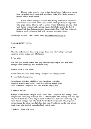 Di pusat bagian posterior retina terdapat daerah lonjong kekuningan, macula
lutea, merupakan daerah retina untuk penglihatan paling jelas. Bagian tengahnya
berlekuk disebut fovea sentralis.
Nervus opticus meninggalkan retina lebih kurang 3 mm medial dari macula
lutea melalui discus nervus optici. Discus nervus optici agak berlekuk di pusatnya
yaitu tempat dimana ditembus oleh a. centralis retinae. Pada discus ini sama sekali
tidak ditemui coni dan bacili, sehingga tidak peka terhadap cahaya dan disebut
sebagai bintik buta. Pada pengamatan dengan oftalmoskop, bintik buta ini tampak
berwarna merah muda pucat, jauh lebih pucat dari retina di sekitarnya.
Doctorology Indonesia. 2009. Anatomi mata. http://doctorology.net/?p=105
BAGIAN-BAGIAN MATA
1. Alis
Alis yaitu rambut-rambut halus yang terdapat diatas mata. Alis berfungsi mencegah
masuknya air atau keringat dari dahi ke mata.
2. Bulu Mata
Bulu mata yaitu rambut-rambut halus yang terdapat di tepi kelopak mata. Bulu mata
berfungsi untuk melindungi mata dari benda asing.
3.Humor berair (Cairan berair)
Humor berair atau cairan berair berfungsi menghasilkan cairan pada mata
4. Humor/badan beningHumor
Badan Bening ini terletak dibelakang lensa. Bentuknya berupa Zat
transparan seperti jeli(agar-agar). Fungsi humor(badan bening) adalah
untuk meneruskan cahaya dari lensa mata ke retina(selaput jala).
5. Kelenjar Air Mata
Kelenjar air mata terletak dibagian dalam kelopak mata. Kelenjar air mata berfungsi untuk
menghasilkan cairan yang disebut air mata. Air Mata berguna untuk mencaga bola mata agar
tetap basah. Selain itu air mata berguna untuk membersihkan mata dari benda asing yang
masuk kemata sehingga mata tetap bersih. Contoh benda asing adalah debu, asap, uap,
bawang merah, dan zat-zat yang berbahaya bagi mata. Oleh karena itu, jika mata terkena
benda-benda asing tersebut, maka akan basah oleh air mata.
6. Kelenjar Lakrima (Air mata)
 