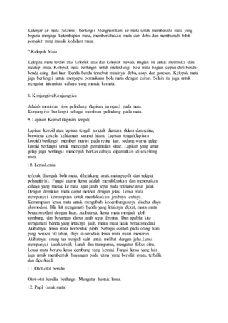 Kelenjar air mata (lakrima) berfungsi Menghasilkan air mata untuk membasahi mata yang
beguna menjaga kelembapan mata, membersihakan mata dari debu dan membunuh bibit
penyakit yang masuk kedalam mata.
7.Kelopak Mata
Kelopak mata terdiri atas kelopak atas dan kelopak bawah. Bagian ini untuk membuka dan
meutup mata. Kelopak mata berfungsi untuk melindungi bola mata bagian depan dari benda-
benda asing dari luar. Benda-benda tersebut misalnya debu, asap, dan goresan. Kelopak mata
juga berfungsi untuk menyapu permukaan bola mata dengan cairan. Selain itu juga untuk
mengatur intensitas cahaya yang masuk kemata.
8. KonjungtivaKonjungtiva
Adalah membran tipis pelindung (lapisan jaringan) pada mata.
Konjungtiva berfungsi sebagai membran pelindung pada mata.
9. Lapisan Koroid (lapisan tengah)
Lapisan koroid atau lapisan tengah terletak diantara sklera dan retina,
berwarna cokelat kehitaman sampai hitam. Lapisan tengah(lapisan
koroid) berfungsi memberi nutrisi pada retina luar. sedang warna gelap
koroid berfungsi untuk mencegah pemantulan sinar. Lapisan yang amat
gelap juga berfungsi mencegah berkas cahaya dipantulkan di sekeliling
mata.
10. LensaLensa
terletak ditengah bola mata, dibelakang anak mata(pupil) dan selaput
pelangi(iris). Fungsi utama lensa adalah memfokuskan dan meneruskan
cahaya yang masuk ke mata agar jatuh tepat pada retina(selaput jala).
Dengan demikian mata dapat melihat dengan jelas. Lensa mata
mempunyai kemampuan untuk menfokuskan jetuhnya cahaya.
Kemampuan lensa mata untuk mengubah kecembungannya disebut daya
akomodasi. Bila kit mengamati benda yang letaknya dekat, maka mata
berakomodasi dengan kuat. Akibatnya, lensa mata menjadi lebih
cembung, dan bayangan dapat jatuh tepat diretina. Dan apabila kita
mengamati benda yang letaknya jauh, maka mata tidak berakomodasi.
Akibatnya, lensa mata berbentuk pipih. Sebagai contoh pada orang tuan
yang berusia 50 tahun, daya akomodasi lensa mata mulai menurun.
Akibatnya, orang tua menjadi sulit untuk melihat dengan jelas.Lensa
mempunyai karakteristik Lunak dan transparan, mengatur fokus citra.
Lensa mata berupa lensa cembung yang kenyal. Fungsi lensa yang lain
juga untuk membentuk bayangan pada retina yang bersifat nyata, terbalik
dan diperkecil.
11. Otot-otot bersilia
Otot-otot bersilia berfungsi Mengatur bentuk lensa.
12. Pupil (anak mata)
 