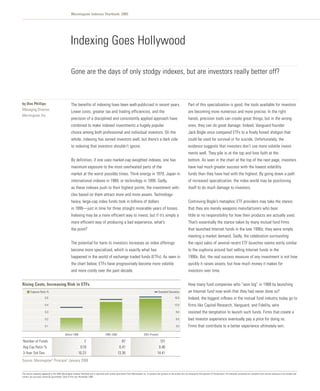 Morningstar Indexes Yearbook: 2005




                                                     Indexing Goes Hollywood

                                                     Gone are the days of only stodgy indexes, but are investors really better off?



by Don Phillips                                      The benefits of indexing have been well-publicized in recent years.                                                              Part of this specialization is good; the tools available for investors
Managing Director,
                                                     Lower costs, greater tax and trading efficiencies, and the                                                                       are becoming more numerous and more precise. In the right
Morningstar, Inc.
                                                     precision of a disciplined and consistently applied approach have                                                                hands, precision tools can create great things, but in the wrong
                                                     combined to make indexed investments a hugely popular                                                                            ones, they can do great damage. Indeed, Vanguard founder
                                                     choice among both professional and individual investors. On the                                                                  Jack Bogle once compared ETFs to a finely honed shotgun that
                                                     whole, indexing has served investors well, but there’s a dark side                                                               could be used for survival or for suicide. Unfortunately, the
                                                     to indexing that investors shouldn’t ignore.                                                                                     evidence suggests that investors don’t use more volatile invest-
                                                                                                                                                                                      ments well. They pile in at the top and lose faith at the
                                                     By definition, if one uses market-cap weighted indexes, one has                                                                  bottom. As seen in the chart at the top of the next page, investors
                                                     maximum exposure to the most overheated parts of the                                                                             have had much greater success with the lowest volatility
                                                     market at the worst possible times. Think energy in 1979, Japan in                                                               funds than they have had with the highest. By going down a path
                                                     international indexes in 1989, or technology in 1999. Sadly,                                                                     of increased specialization, the index world may be positioning
                                                     as these indexes push to their highest points, the investment vehi-                                                              itself to do much damage to investors.
                                                     cles based on them attract more and more assets. Technology-
                                                     heavy, large-cap index funds took in billions of dollars                                                                         Continuing Bogle’s metaphor, ETF providers may take the stance
                                                     in 1999—just in time for three straight miserable years of losses.                                                               that they are merely weapons manufacturers who bear
                                                     Indexing may be a more efficient way to invest, but if it’s simply a                                                             little or no responsibility for how their products are actually used.
                                                     more efficient way of producing a bad experience, what’s                                                                         That’s essentially the stance taken by many mutual fund firms
                                                     the point?                                                                                                                       that launched Internet funds in the late 1990s; they were simply
                                                                                                                                                                                      meeting a market demand. Sadly, the celebration surrounding
                                                     The potential for harm to investors increases as index offerings                                                                 the rapid sales of several recent ETF launches seems eerily similar
                                                     become more specialized, which is exactly what has                                                                               to the euphoria around fast selling Internet funds in the
                                                     happened in the world of exchange traded funds (ETFs). As seen in                                                                1990s. But, the real success measure of any investment is not how
                                                     the chart below, ETFs have progressively become more volatile                                                                    quickly it raises assets, but how much money it makes for
                                                     and more costly over the past decade.                                                                                            investors over time.


Rising Costs, Increasing Risk in ETFs                                                                                                                                                 How many fund companies who “won big” in 1999 by launching
         Expense Ratio %                                                                                                                              Standard Deviation              an Internet fund now wish that they had never done so?
                         0.5                                                                                                                                            15.0          Indeed, the biggest inflows in the mutual fund industry today go to
                         0.4                                                                                                                                            12.0          firms like Capital Research, Vanguard, and Fidelity, who
                         0.3                                                                                                                                             9.0          resisted the temptation to launch such funds. Firms that create a
                         0.2                                                                                                                                             6.0          bad investor experience eventually pay a price for doing so.
                         0.1                                                                                                                                             3.0          Firms that contribute to a better experience ultimately win.
                                               Before 1996                                 1996–2000                                  2001–Present

Number of Funds                                                  2                                          87                                        131
Avg Exp Ratio %                                               0.19                                        0.41                                       0.46
3-Year Std Dev                                               10.23                                       13.36                                      14.41
Source: Morningstar Principia January 2006
                                ®               ®




This article originally appeared in the 2005 Morningstar Indexes Yearbook and is reprinted with written permission from Morningstar Inc. It contains the opinions of the author but not necessarily the opinions of Dimensional. All materials presented are compiled from sources believed to be reliable and
current, but accuracy cannot be guaranteed. Date of first use: November 2006.
 