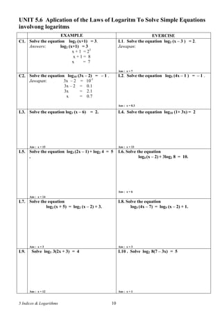 5 Indices & Logarithms 10
UNIT 5.6 Aplication of the Laws of Logaritm To Solve Simple Equations
involvong logaritms
EXAMPLE EVERCISE
C1. Solve the equation log2 (x+1) = 3.
Answers: log2 (x+1) = 3
x + 1 = 23
x + 1 = 8
x = 7
L1. Solve the equation log2 (x – 3 ) = 2.
Jawapan:
Ans : x = 7
C2. Solve the equation log10 (3x – 2) = – 1 .
Jawapan: 3x – 2 = 10-1
3x – 2 = 0.1
3x = 2.1
x = 0.7
L2. Solve the equation log5 (4x – 1 ) = – 1 .
Ans : x = 0.3
L3. Solve the equation log3 (x – 6) = 2.
Ans : x = 15
L4. Solve the equation log10 (1+ 3x) = 2
Ans : x = 33
L5. Solve the equation log3 (2x – 1) + log2 4 = 5
.
Ans : x = 14
L6. Solve the equation
log4 (x – 2) + 3log2 8 = 10.
Ans : x = 6
L7. Solve the equation
log2 (x + 5) = log2 (x – 2) + 3.
Ans : x = 3
L8. Solve the equation
log5 (4x – 7) = log5 (x – 2) + 1.
Ans : x = 3
L9. Solve log3 3(2x + 3) = 4
Ans : x = 12
L10 . Solve log2 8(7 – 3x) = 5
Ans : x = 1
 