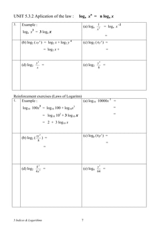5 Indices & Logarithms 7
UNIT 5.3.2 Aplication of the law : loga xn
= n loga x
3. Example :
loga x
3
= 3 loga x
(a) loga 2
1
x
= loga x
–2
=
(b) log2 ( 4
xy ) = log2 x + log2 y 4
= log2 x +
(c) log2 ( 4
4y ) =
=
(d) log2
x
y4
= (e) log2
8
4
y
=
Reinforcement exercises (Laws of Logaritm)
1. Example :
log10 100x
3
= log10 100 + log10x3
= log10 102
+ 3 log10 x
= 2 + 3 log10 x
(a) log10 10000x 5
=
=
=
(b) log2 (
8
4
xy
) =
=
(c) logp ( 5
8p ) =
=
(d) log2 3
2
4x
k
= (e) log4
64
3
y
=
 