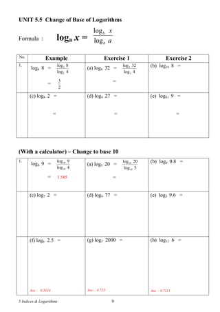 5 Indices & Logarithms 9
UNIT 5.5 Change of Base of Logarithms
Formula : loga x = a
x
b
b
log
log
No. Example Exercise 1 Exercise 2
1.
log4 8 =
4log
8log
2
2
=
2
3
(a) log4 32 =
4log
32log
2
2
=
(b) log16 8 =
(c) log8 2 =
=
(d) log9 27 =
=
(e) log81 9 =
=
(With a calculator) – Change to base 10
1.
log4 9 =
4log
9log
10
10
= 1.585
(a) log5 20 =
5log
20log
10
10
=
(b) log4 0.8 =
(c) log7 2 = (d) log9 77 = (e) log3 9.6 =
(f) log6 2.5 =
Ans : 0.5114
(g) log5 2000 =
Ans : 4.723
(h) log12 6 =
Ans : 0.7211
 