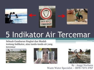 5 Indikator Air Tercemar
By : Anggi Nurbana
Waste Water Specialist – 0878 7373 3767
Sebuah Gambaran Singkat dan Mudah
tentang Indikator, atau tanda-tanda air yang
tercemar
 