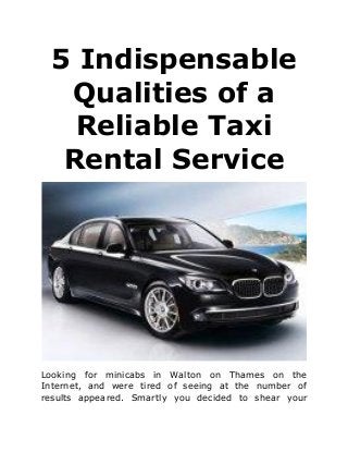 5 Indispensable
Qualities of a
Reliable Taxi
Rental Service
Looking for minicabs in Walton on Thames on the
Internet, and were tired of seeing at the number of
results appeared. Smartly you decided to shear your
 