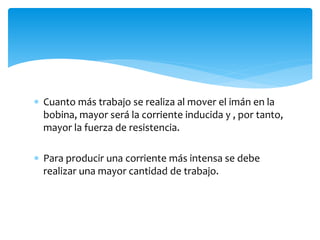  Cuanto más trabajo se realiza al mover el imán en la
bobina, mayor será la corriente inducida y , por tanto,
mayor la fuerza de resistencia.
 Para producir una corriente más intensa se debe
realizar una mayor cantidad de trabajo.
 