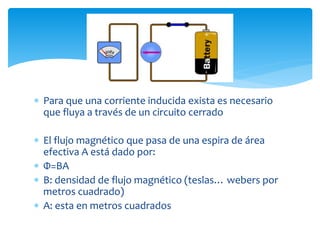  Para que una corriente inducida exista es necesario
que fluya a través de un circuito cerrado
 El flujo magnético que pasa de una espira de área
efectiva A está dado por:
 Φ=BA
 B: densidad de flujo magnético (teslas… webers por
metros cuadrado)
 A: esta en metros cuadrados
 