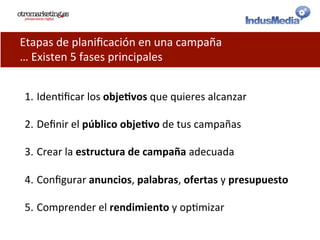 Etapas	
  de	
  planiﬁcación	
  en	
  una	
  campaña	
  	
  
…	
  Existen	
  5	
  fases	
  principales	
  
1. Iden@ﬁcar	
  los	
  obje%vos	
  que	
  quieres	
  alcanzar	
  
2. Deﬁnir	
  el	
  público	
  obje%vo	
  de	
  tus	
  campañas	
  	
  
3. Crear	
  la	
  estructura	
  de	
  campaña	
  adecuada	
  
4. Conﬁgurar	
  anuncios,	
  palabras,	
  ofertas	
  y	
  presupuesto	
  
5. Comprender	
  el	
  rendimiento	
  y	
  op@mizar	
  
 