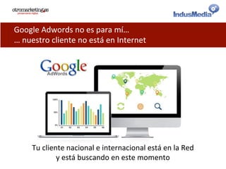 Google	
  Adwords	
  no	
  es	
  para	
  mí…	
  
…	
  nuestro	
  cliente	
  no	
  está	
  en	
  Internet	
  
Tu	
  cliente	
  nacional	
  e	
  internacional	
  está	
  en	
  la	
  Red	
  
y	
  está	
  buscando	
  en	
  este	
  momento	
  
 