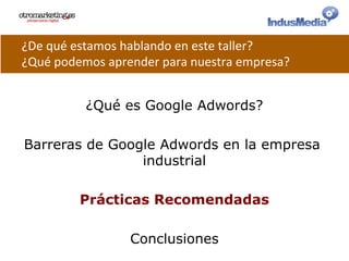 ¿Qué es Google Adwords?
Barreras de Google Adwords en la empresa
industrial
Prácticas Recomendadas
Conclusiones
¿De	
  qué	
  estamos	
  hablando	
  en	
  este	
  taller?	
  
¿Qué	
  podemos	
  aprender	
  para	
  nuestra	
  empresa?	
  
 