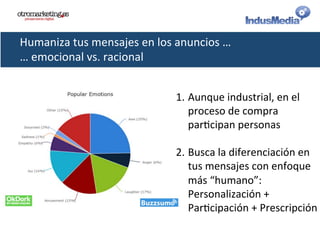Humaniza	
  tus	
  mensajes	
  en	
  los	
  anuncios	
  …	
  
…	
  emocional	
  vs.	
  racional	
  
1. Aunque	
  industrial,	
  en	
  el	
  
proceso	
  de	
  compra	
  
par@cipan	
  personas	
  
2. Busca	
  la	
  diferenciación	
  en	
  
tus	
  mensajes	
  con	
  enfoque	
  
más	
  “humano”:	
  
Personalización	
  +	
  
Par@cipación	
  +	
  Prescripción	
  
 