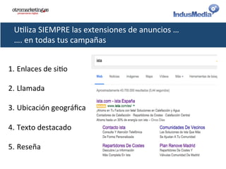 U@liza	
  SIEMPRE	
  las	
  extensiones	
  de	
  anuncios	
  …	
  
….	
  en	
  todas	
  tus	
  campañas	
  
1. Enlaces	
  de	
  si@o	
  
2. Llamada	
  
3. Ubicación	
  geográﬁca	
  
4. Texto	
  destacado	
  
5. Reseña	
  
	
  
 