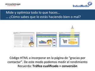 Mide	
  y	
  op@miza	
  todo	
  lo	
  que	
  haces…	
  
…	
  ¿Cómo	
  sabes	
  que	
  lo	
  estás	
  haciendo	
  bien	
  o	
  mal?	
  
Código	
  HTML	
  a	
  incorporar	
  en	
  la	
  página	
  de	
  “gracias	
  por	
  
contactar”.	
  De	
  este	
  modo	
  podemos	
  medir	
  el	
  rendimiento	
  
Recuerda:	
  Tráﬁco	
  cualiﬁcado	
  +	
  conversión	
  
 
