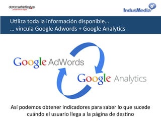 U@liza	
  toda	
  la	
  información	
  disponible…	
  
…	
  vincula	
  Google	
  Adwords	
  +	
  Google	
  Analy@cs	
  
Así	
  podemos	
  obtener	
  indicadores	
  para	
  saber	
  lo	
  que	
  sucede	
  
cuándo	
  el	
  usuario	
  llega	
  a	
  la	
  página	
  de	
  des@no	
  
 